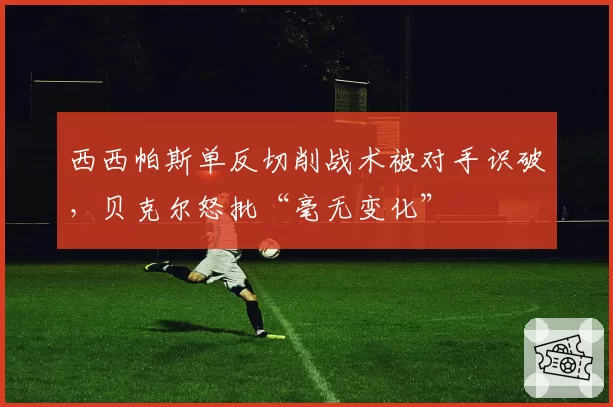 西西帕斯单反切削战术被对手识破,贝克尔怒批“毫无变化”