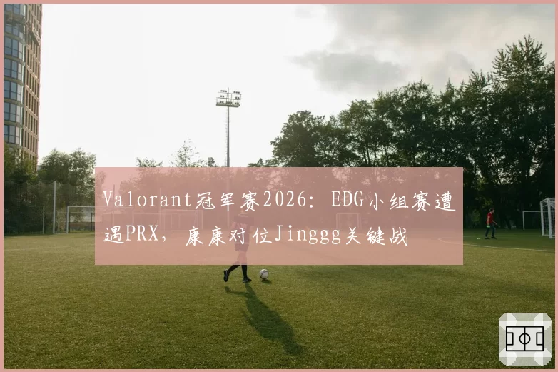 Valorant冠军赛2026：EDG小组赛遭遇PRX，康康对位Jinggg关键战