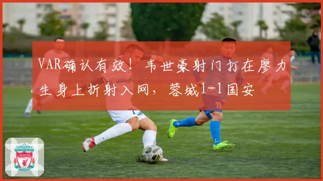 VAR确认有效!韦世豪射门打在廖力生身上折射入网,蓉城1-1国安