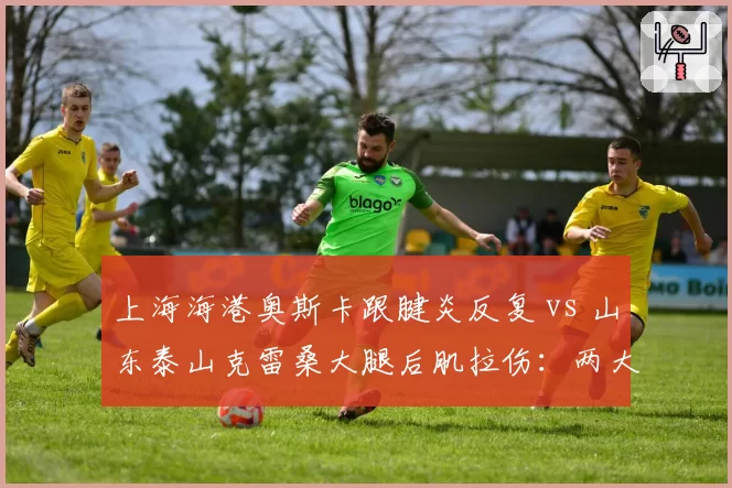 上海海港奥斯卡跟腱炎反复 vs 山东泰山克雷桑大腿后肌拉伤:两大核心谁先回归?