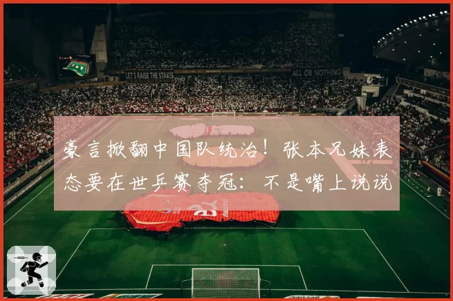 豪言掀翻中国队统治！张本兄妹表态要在世乒赛夺冠：不是嘴上说说