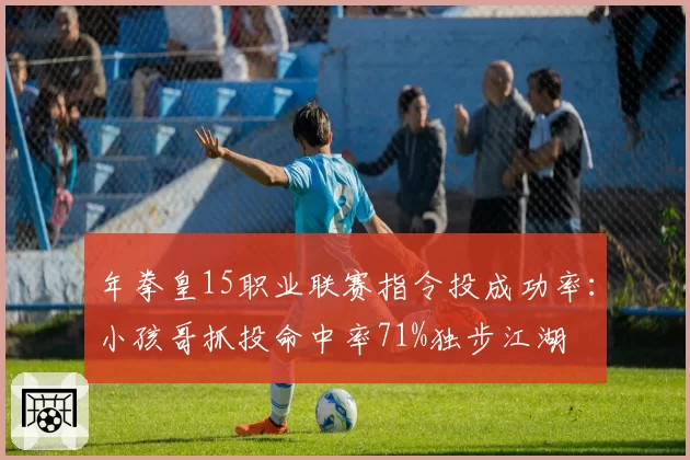 年拳皇15职业联赛指令投成功率：小孩哥抓投命中率71%独步江湖