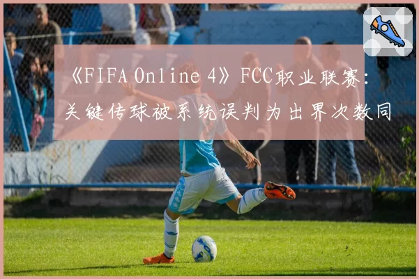 《FIFA Online 4》FCC职业联赛：关键传球被系统误判为出界次数同比激增50%