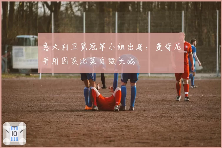 意大利卫冕冠军小组出局，曼奇尼弃用因莫比莱自毁长城