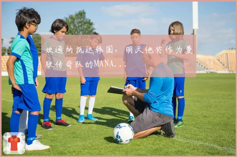 坎通纳抵达韩国，明天他将作为曼联传奇队的MANA...